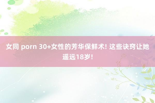 女同 porn 30+女性的芳华保鲜术! 这些诀窍让她遥远18岁!