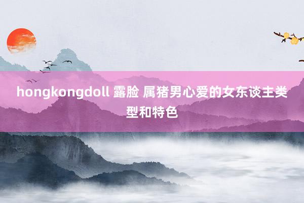 hongkongdoll 露脸 属猪男心爱的女东谈主类型和特色