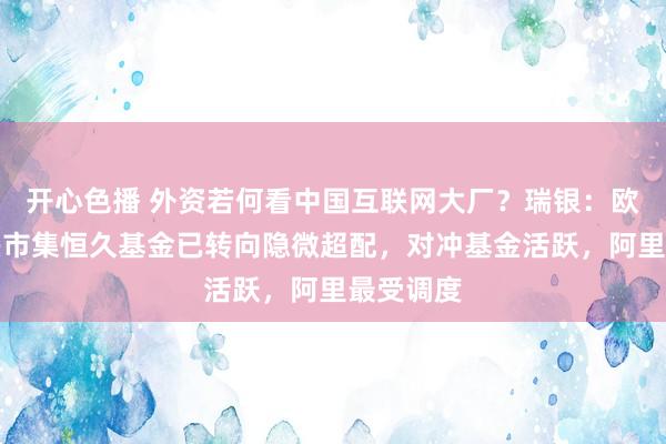 开心色播 外资若何看中国互联网大厂？瑞银：欧洲和新兴市集恒久基金已转向隐微超配，对冲基金活跃，阿里最受调度