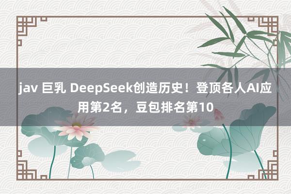 jav 巨乳 DeepSeek创造历史！登顶各人AI应用第2名，豆包排名第10