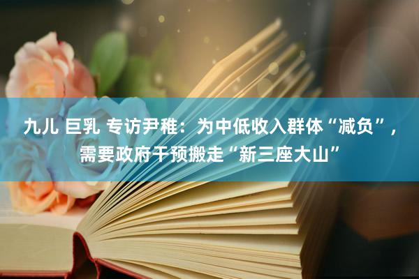 九儿 巨乳 专访尹稚：为中低收入群体“减负”，需要政府干预搬走“新三座大山”