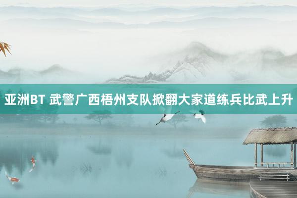 亚洲BT 武警广西梧州支队掀翻大家道练兵比武上升