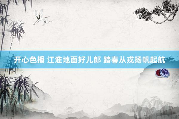 开心色播 江淮地面好儿郎 踏春从戎扬帆起航