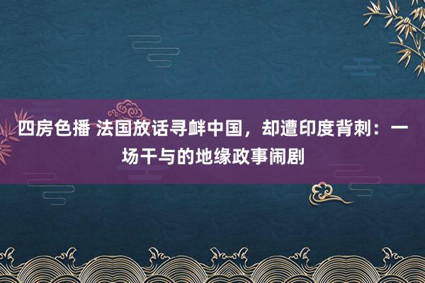 四房色播 法国放话寻衅中国，却遭印度背刺：一场干与的地缘政事闹剧