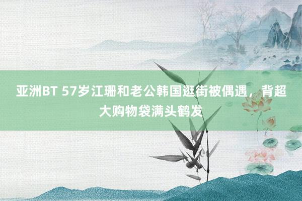 亚洲BT 57岁江珊和老公韩国逛街被偶遇，背超大购物袋满头鹤发