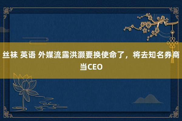 丝袜 英语 外媒流露洪灏要换使命了，将去知名券商当CEO