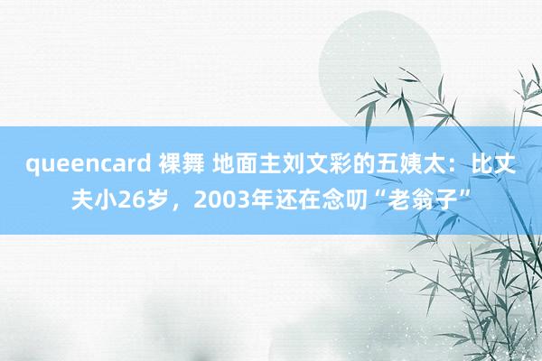 queencard 裸舞 地面主刘文彩的五姨太：比丈夫小26岁，2003年还在念叨“老翁子”