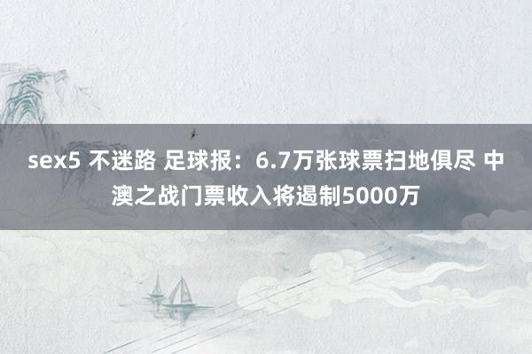 sex5 不迷路 足球报：6.7万张球票扫地俱尽 中澳之战门票收入将遏制5000万