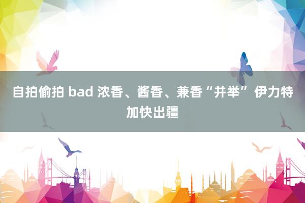 自拍偷拍 bad 浓香、酱香、兼香“并举” 伊力特加快出疆