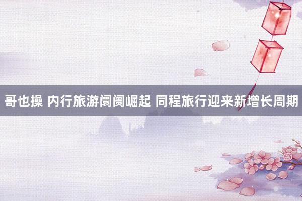 哥也操 内行旅游阛阓崛起 同程旅行迎来新增长周期