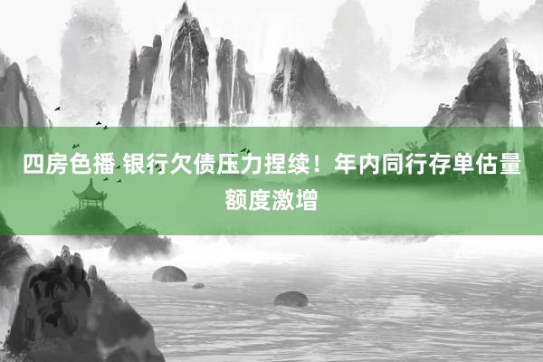 四房色播 银行欠债压力捏续！年内同行存单估量额度激增