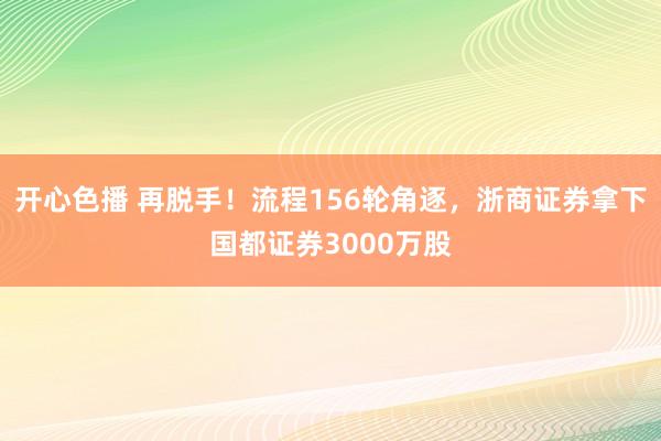 开心色播 再脱手！流程156轮角逐，浙商证券拿下国都证券3000万股