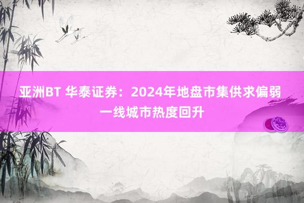亚洲BT 华泰证券：2024年地盘市集供求偏弱 一线城市热度回升