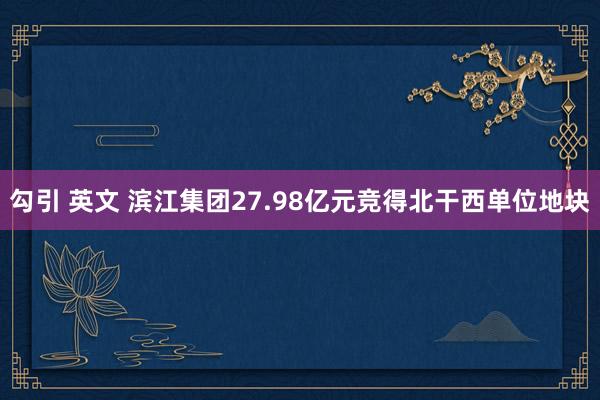 勾引 英文 滨江集团27.98亿元竞得北干西单位地块