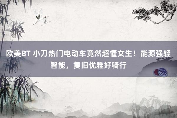欧美BT 小刀热门电动车竟然超懂女生！能源强轻智能，复旧优雅好骑行