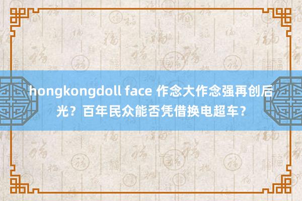hongkongdoll face 作念大作念强再创后光？百年民众能否凭借换电超车？