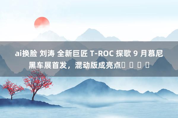 ai换脸 刘涛 全新巨匠 T-ROC 探歌 9 月慕尼黑车展首发,混动版成亮点