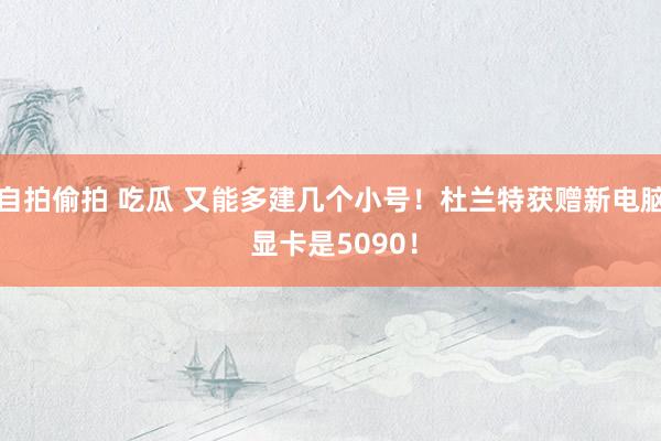 自拍偷拍 吃瓜 又能多建几个小号！杜兰特获赠新电脑 显卡是5090！