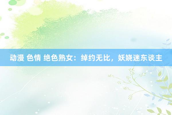 动漫 色情 绝色熟女：绰约无比，妖娆迷东谈主