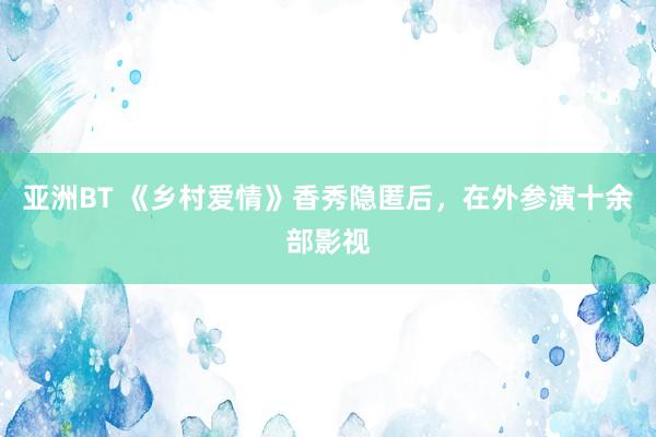 亚洲BT 《乡村爱情》香秀隐匿后，在外参演十余部影视