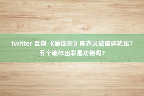 twitter 巨臀 《雁回时》陈齐灵被破碎艳压？五个破碎出彩是功德吗？