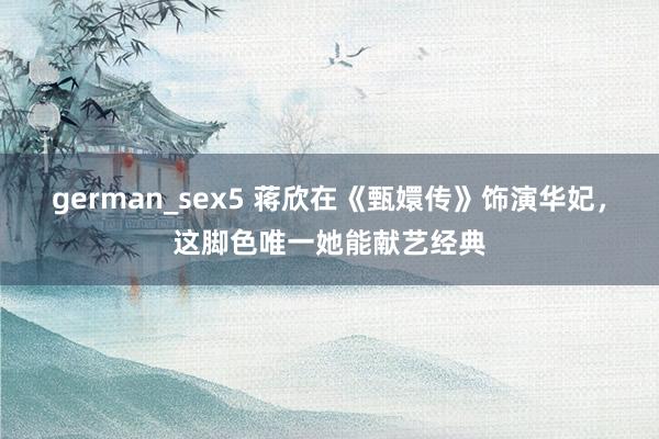 german_sex5 蒋欣在《甄嬛传》饰演华妃,这脚色唯一她能献艺经典