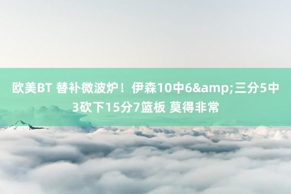 欧美BT 替补微波炉！伊森10中6&三分5中3砍下15分7篮板 莫得非常