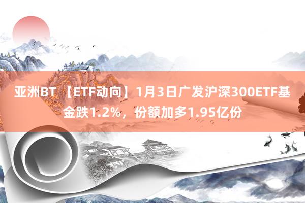 亚洲BT 【ETF动向】1月3日广发沪深300ETF基金跌1.2%，份额加多1.95亿份