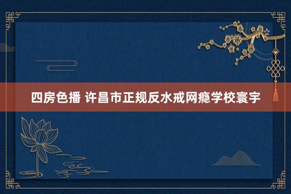 四房色播 许昌市正规反水戒网瘾学校寰宇