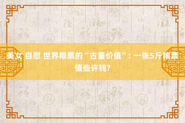 美女 自慰 世界粮票的“古董价值”: 一张5斤粮票值些许钱?