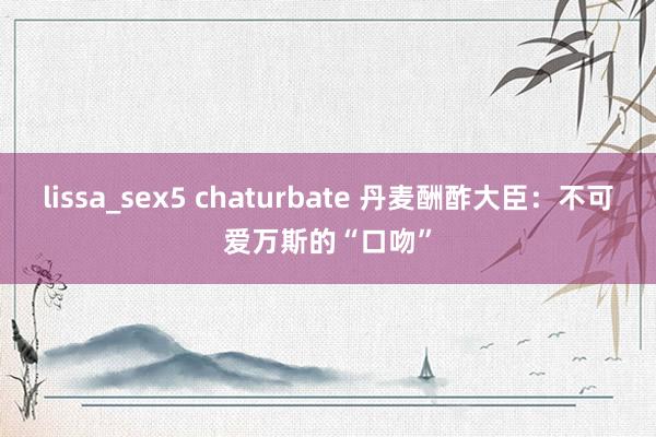 lissa_sex5 chaturbate 丹麦酬酢大臣：不可爱万斯的“口吻”