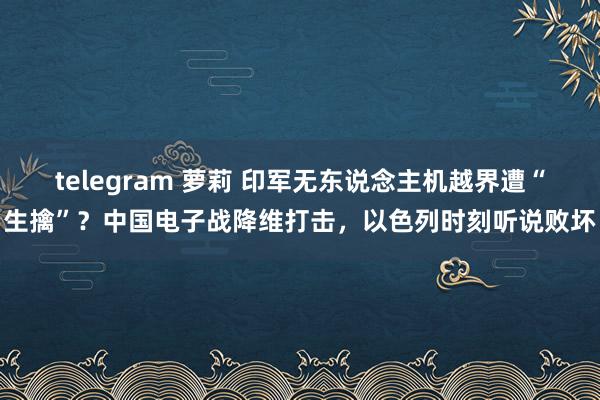 telegram 萝莉 印军无东说念主机越界遭“生擒”？中国电子战降维打击，以色列时刻听说败坏