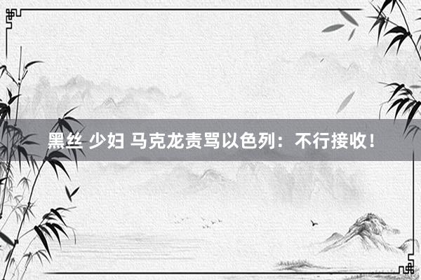 黑丝 少妇 马克龙责骂以色列：不行接收！