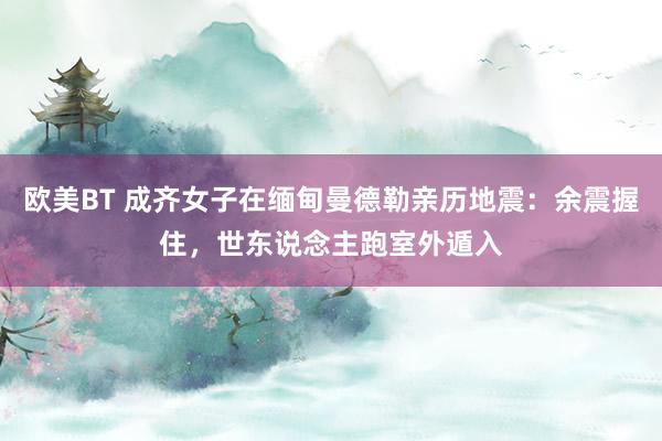 欧美BT 成齐女子在缅甸曼德勒亲历地震：余震握住，世东说念主跑室外遁入