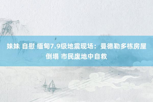妹妹 自慰 缅甸7.9级地震现场：曼德勒多栋房屋倒塌 市民废地中自救