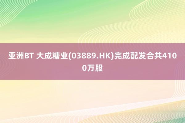 亚洲BT 大成糖业(03889.HK)完成配发合共4100万股