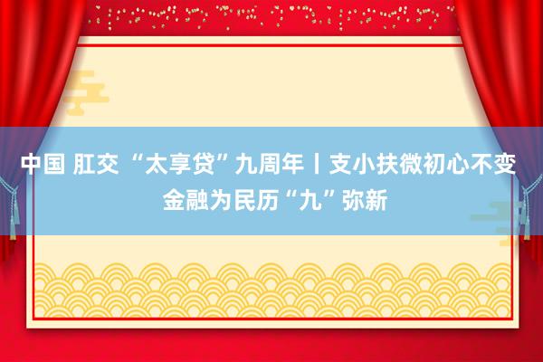 中国 肛交 “太享贷”九周年丨支小扶微初心不变  金融为民历“九”弥新