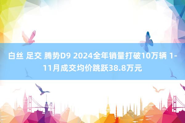 白丝 足交 腾势D9 2024全年销量打破10万辆 1-11月成交均价跳跃38.8万元