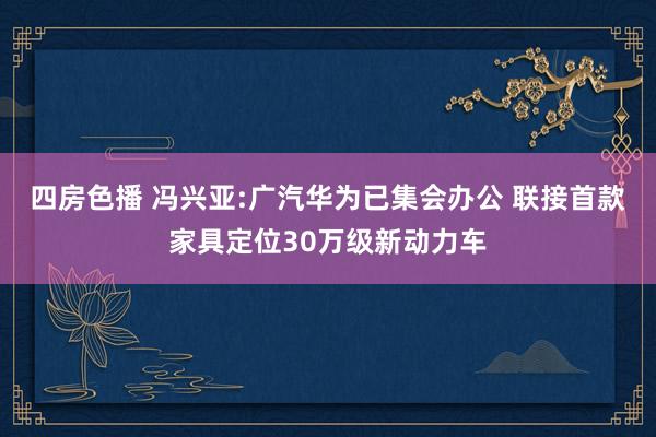 四房色播 冯兴亚:广汽华为已集会办公 联接首款家具定位30万级新动力车