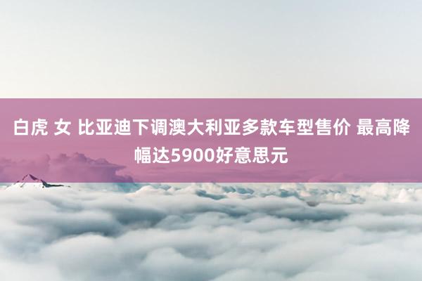 白虎 女 比亚迪下调澳大利亚多款车型售价 最高降幅达5900好意思元