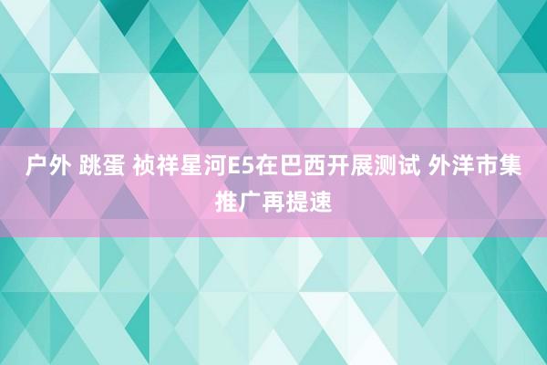 户外 跳蛋 祯祥星河E5在巴西开展测试 外洋市集推广再提速