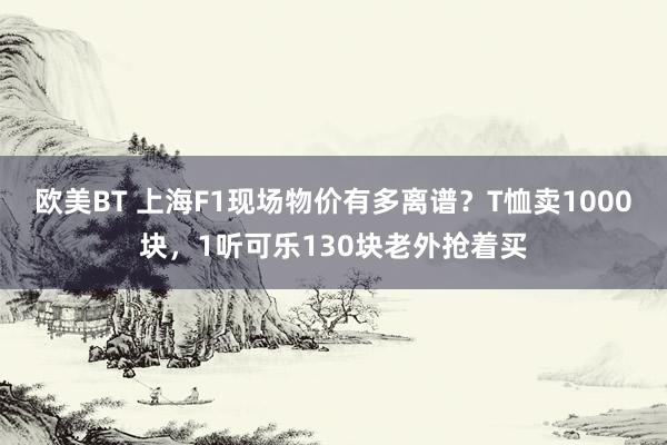 欧美BT 上海F1现场物价有多离谱？T恤卖1000块，1听可乐130块老外抢着买