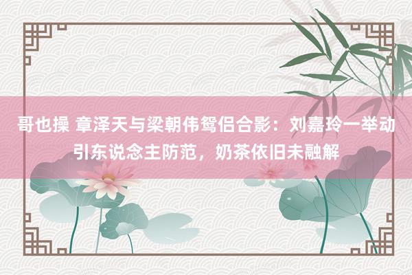 哥也操 章泽天与梁朝伟鸳侣合影：刘嘉玲一举动引东说念主防范，奶茶依旧未融解