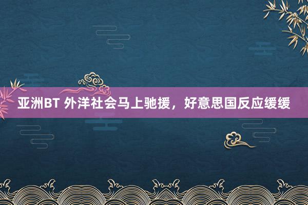 亚洲BT 外洋社会马上驰援，好意思国反应缓缓
