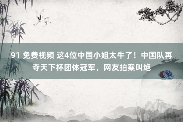 91 免费视频 这4位中国小姐太牛了！中国队再夺天下杯团体冠军，网友拍案叫绝