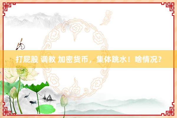 打屁股 调教 加密货币，集体跳水！啥情况？