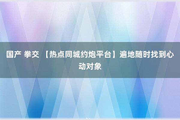 国产 拳交 【热点同城约炮平台】遍地随时找到心动对象