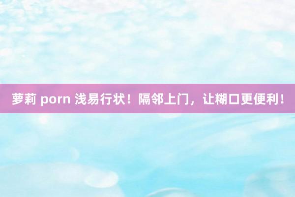 萝莉 porn 浅易行状！隔邻上门，让糊口更便利！