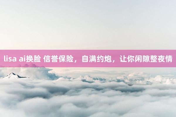lisa ai换脸 信誉保险，自满约炮，让你闲隙整夜情
