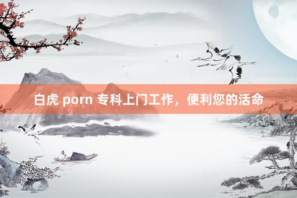 白虎 porn 专科上门工作，便利您的活命